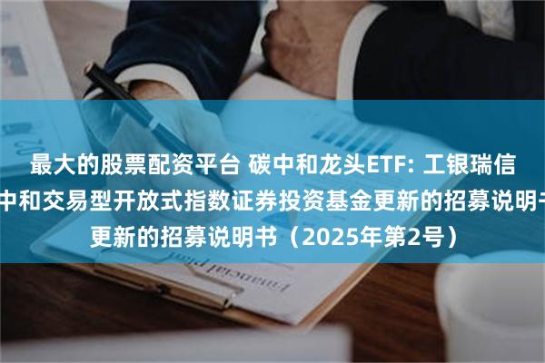 最大的股票配资平台 碳中和龙头ETF: 工银瑞信中证上海环交所碳中和交易型开放式指数证券投资基金更新的招募说明书(2025年第2号)