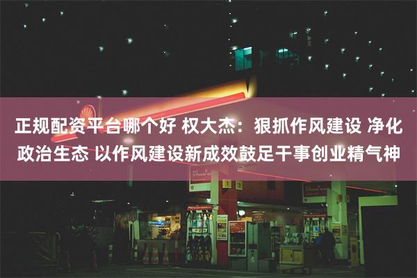 正规配资平台哪个好 权大杰：狠抓作风建设 净化政治生态 以作风建设新成效鼓足干事创业精气神