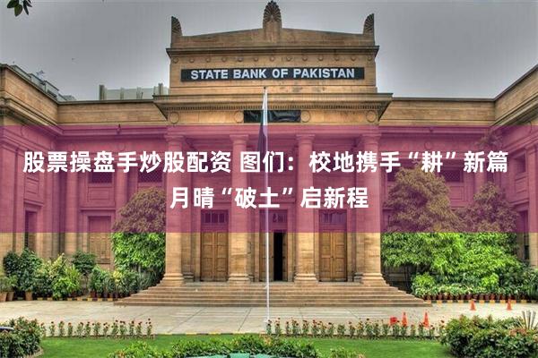 股票操盘手炒股配资 图们：校地携手“耕”新篇 月晴“破土”启新程
