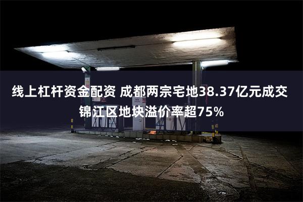 线上杠杆资金配资 成都两宗宅地38.37亿元成交 锦江区地块溢价率超75%