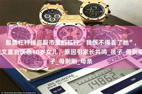 股票杠杆投资股市里的杠杆 “我恨不得丢了她”，宝妈发文直言厌恶10岁女儿，原因引家长共鸣_孩子_母则刚_母亲