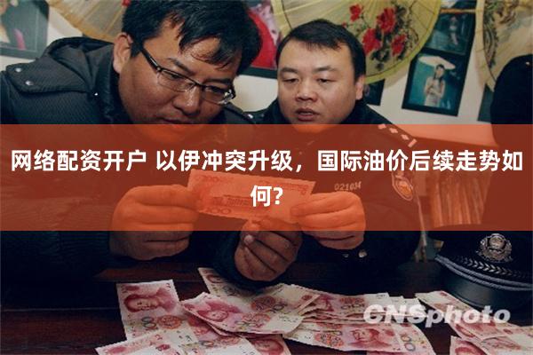 网络配资开户 以伊冲突升级，国际油价后续走势如何?