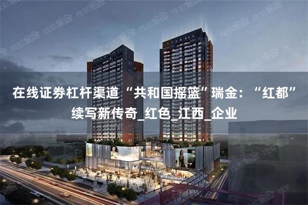在线证劵杠杆渠道 “共和国摇篮”瑞金：“红都”续写新传奇_红色_江西_企业