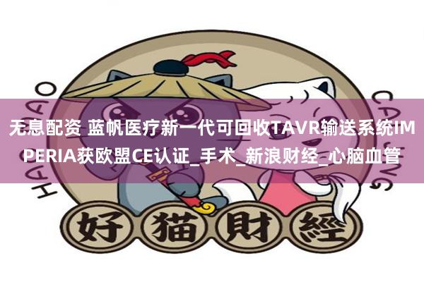 无息配资 蓝帆医疗新一代可回收TAVR输送系统IMPERIA获欧盟CE认证_手术_新浪财经_心脑血管