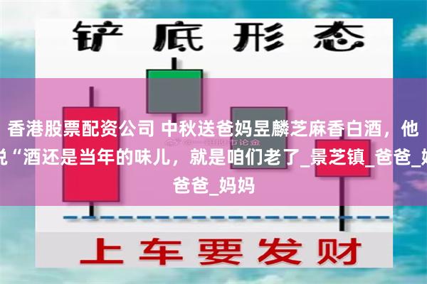 香港股票配资公司 中秋送爸妈昱麟芝麻香白酒，他们说“酒还是当年的味儿，就是咱们老了_景芝镇_爸爸_妈妈