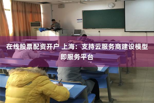 在线股票配资开户 上海：支持云服务商建设模型即服务平台