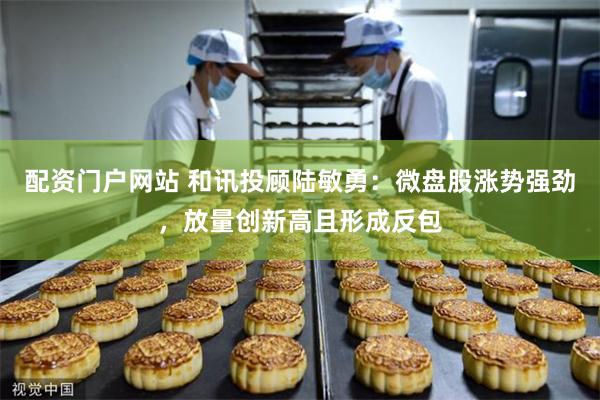 配资门户网站 和讯投顾陆敏勇：微盘股涨势强劲，放量创新高且形成反包