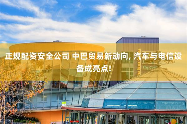 正规配资安全公司 中巴贸易新动向, 汽车与电信设备成亮点!