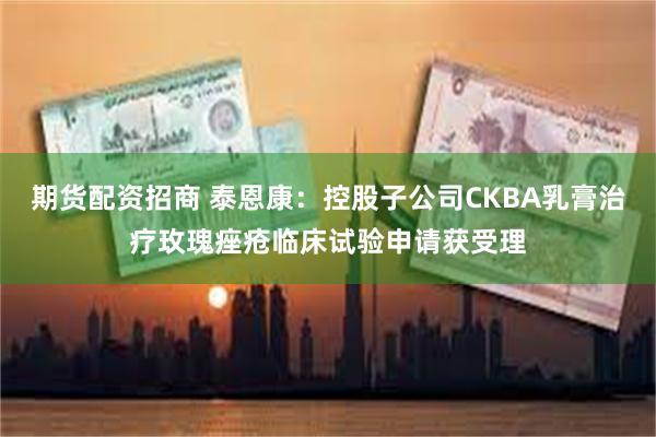 期货配资招商 泰恩康：控股子公司CKBA乳膏治疗玫瑰痤疮临床试验申请获受理