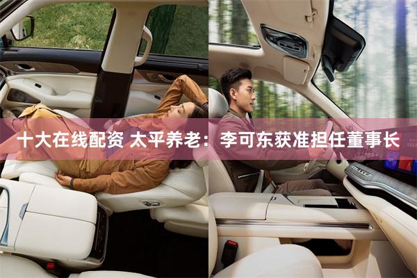十大在线配资 太平养老：李可东获准担任董事长