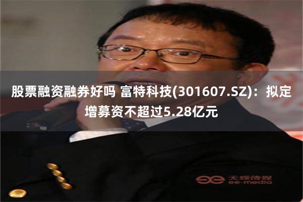 股票融资融券好吗 富特科技(301607.SZ)：拟定增募资不超过5.28亿元