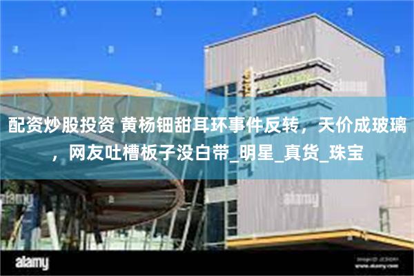 配资炒股投资 黄杨钿甜耳环事件反转，天价成玻璃，网友吐槽板子没白带_明星_真货_珠宝