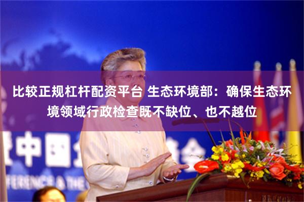 比较正规杠杆配资平台 生态环境部：确保生态环境领域行政检查既不缺位、也不越位