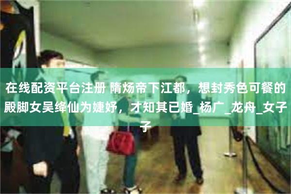 在线配资平台注册 隋炀帝下江都，想封秀色可餐的殿脚女吴绛仙为婕妤，才知其已婚_杨广_龙舟_女子