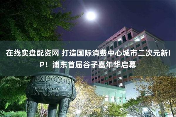 在线实盘配资网 打造国际消费中心城市二次元新IP！浦东首届谷子嘉年华启幕