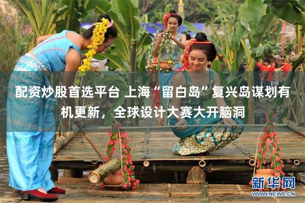 配资炒股首选平台 上海“留白岛”复兴岛谋划有机更新，全球设计大赛大开脑洞