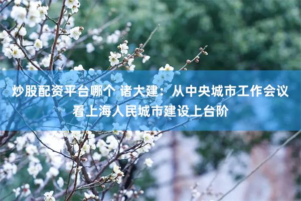 炒股配资平台哪个 诸大建：从中央城市工作会议看上海人民城市建设上台阶
