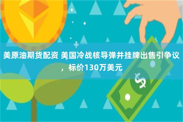 美原油期货配资 美国冷战核导弹井挂牌出售引争议，标价130万美元