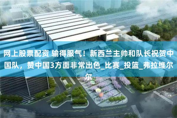 网上股票配资 输得服气！新西兰主帅和队长祝贺中国队，赞中国3方面非常出色_比赛_投篮_弗拉维尔