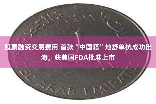 股票融资交易费用 首款“中国籍”地舒单抗成功出海，获美国FDA批准上市