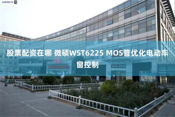 股票配资在哪 微硕WST6225 MOS管优化电动车窗控制