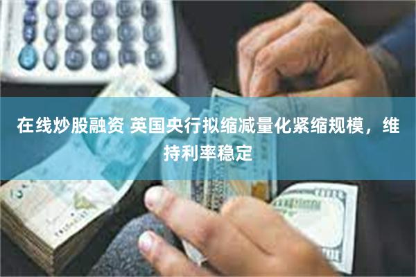 在线炒股融资 英国央行拟缩减量化紧缩规模，维持利率稳定