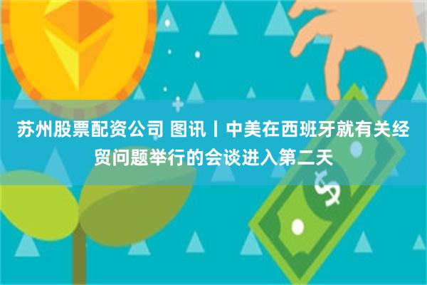 苏州股票配资公司 图讯丨中美在西班牙就有关经贸问题举行的会谈进入第二天