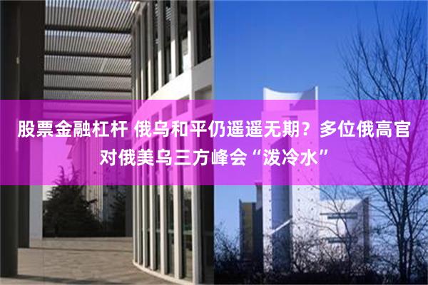 股票金融杠杆 俄乌和平仍遥遥无期？多位俄高官对俄美乌三方峰会“泼冷水”